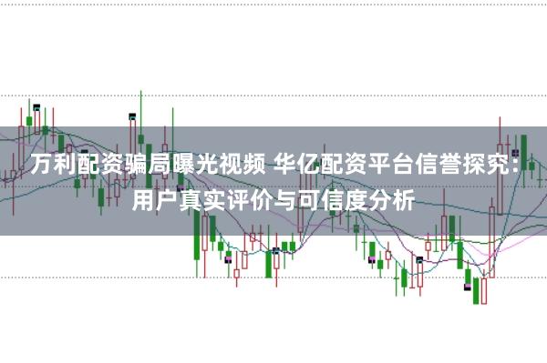 万利配资骗局曝光视频 华亿配资平台信誉探究：用户真实评价与可信度分析