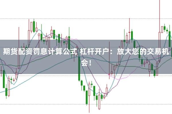 期货配资罚息计算公式 杠杆开户：放大您的交易机会！