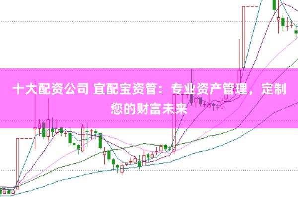十大配资公司 宜配宝资管：专业资产管理，定制您的财富未来