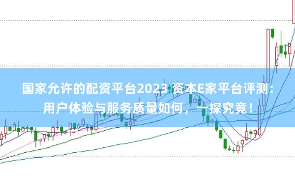 国家允许的配资平台2023 资本E家平台评测：用户体验与服务质量如何，一探究竟！