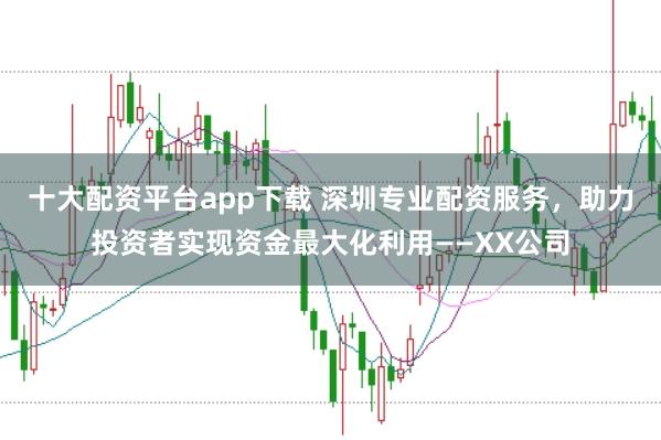 十大配资平台app下载 深圳专业配资服务，助力投资者实现资金最大化利用——XX公司