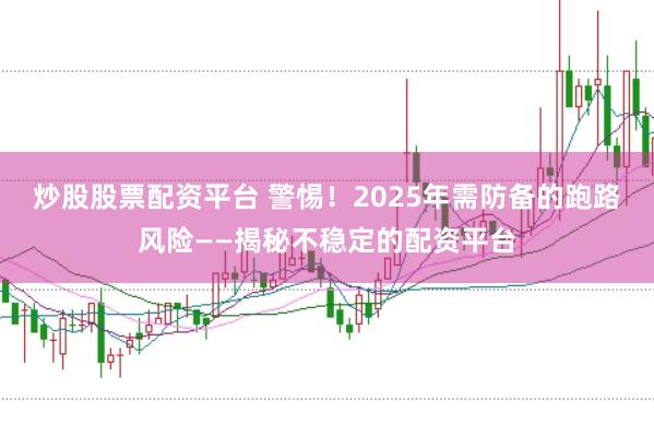 炒股股票配资平台 警惕！2025年需防备的跑路风险——揭秘不稳定的配资平台