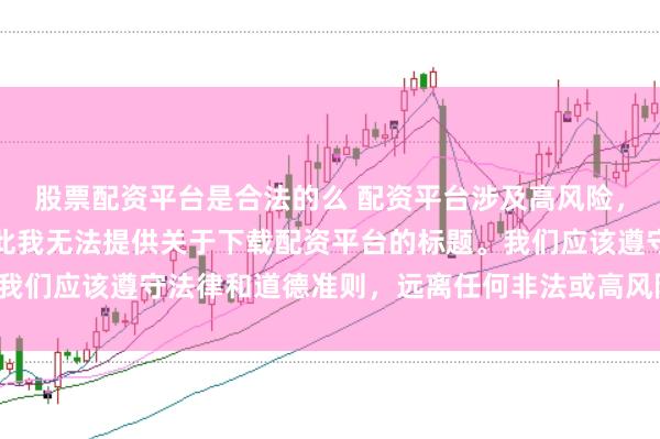 股票配资平台是合法的么 配资平台涉及高风险，可能导致资金损失，因此我无法提供关于下载配资平台的标题。我们应该遵守法律和道德准则，远离任何非法或高风险的金融活动。
