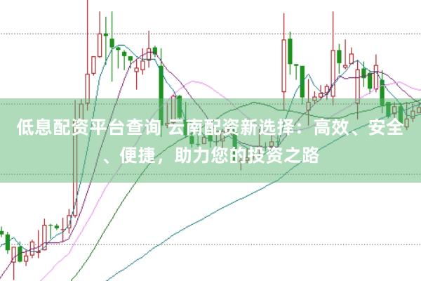 低息配资平台查询 云南配资新选择：高效、安全、便捷，助力您的投资之路